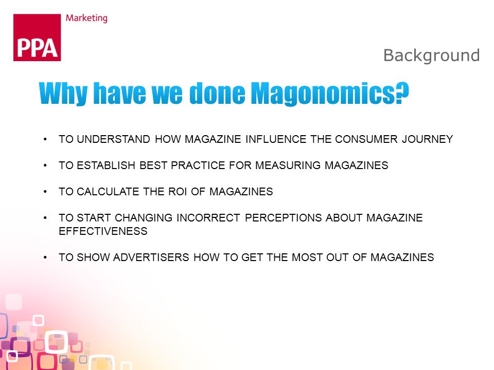 Background TO UNDERSTAND HOW MAGAZINE INFLUENCE THE CONSUMER JOURNEY TO ESTABLISH BEST PRACTICE FOR MEASURING MAGAZINES TO CALCULATE THE ROI OF MAGAZINES TO START CHANGING INCORRECT PERCEPTIONS ABOUT MAGAZINE EFFECTIVENESS TO SHOW ADVERTISERS HOW TO GET THE MOST OUT OF MAGAZINES