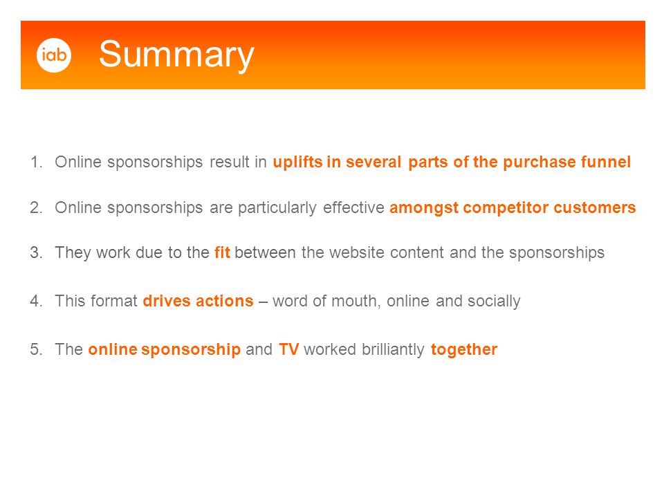 1.Online sponsorships result in uplifts in several parts of the purchase funnel 2.Online sponsorships are particularly effective amongst competitor customers 3.They work due to the fit between the website content and the sponsorships 4.This format drives actions – word of mouth, online and socially 5.The online sponsorship and TV worked brilliantly together Summary