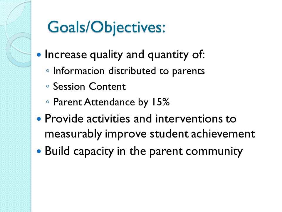Goals/Objectives: Increase quality and quantity of: ◦ Information distributed to parents ◦ Session Content ◦ Parent Attendance by 15% Provide activities and interventions to measurably improve student achievement Build capacity in the parent community