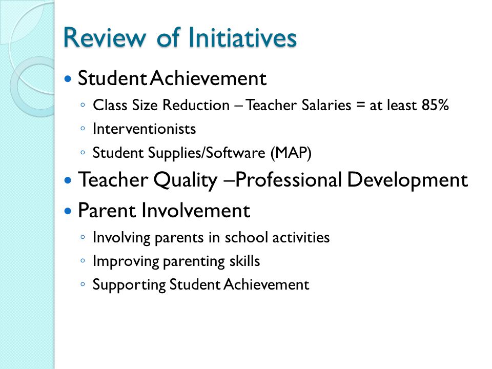 Review of Initiatives Student Achievement ◦ Class Size Reduction – Teacher Salaries = at least 85% ◦ Interventionists ◦ Student Supplies/Software (MAP) Teacher Quality –Professional Development Parent Involvement ◦ Involving parents in school activities ◦ Improving parenting skills ◦ Supporting Student Achievement