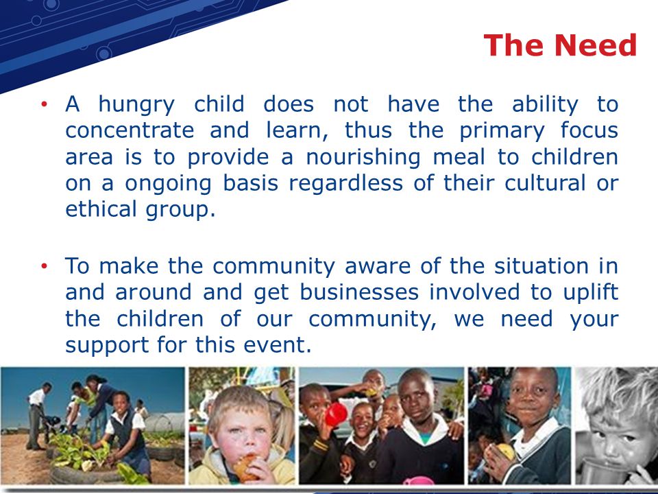 The Need A hungry child does not have the ability to concentrate and learn, thus the primary focus area is to provide a nourishing meal to children on a ongoing basis regardless of their cultural or ethical group.
