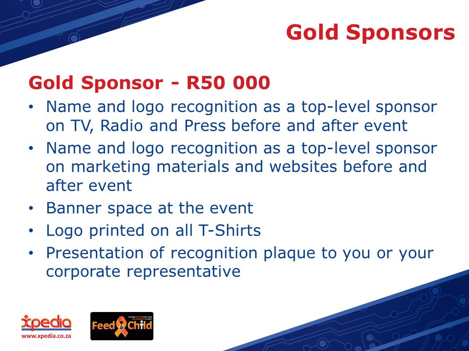 Gold Sponsors Gold Sponsor - R Name and logo recognition as a top-level sponsor on TV, Radio and Press before and after event Name and logo recognition as a top-level sponsor on marketing materials and websites before and after event Banner space at the event Logo printed on all T-Shirts Presentation of recognition plaque to you or your corporate representative