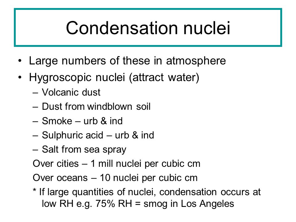 Condensation nuclei Large numbers of these in atmosphere Hygroscopic nuclei (attract water) –Volcanic dust –Dust from windblown soil –Smoke – urb & ind –Sulphuric acid – urb & ind –Salt from sea spray Over cities – 1 mill nuclei per cubic cm Over oceans – 10 nuclei per cubic cm * If large quantities of nuclei, condensation occurs at low RH e.g.