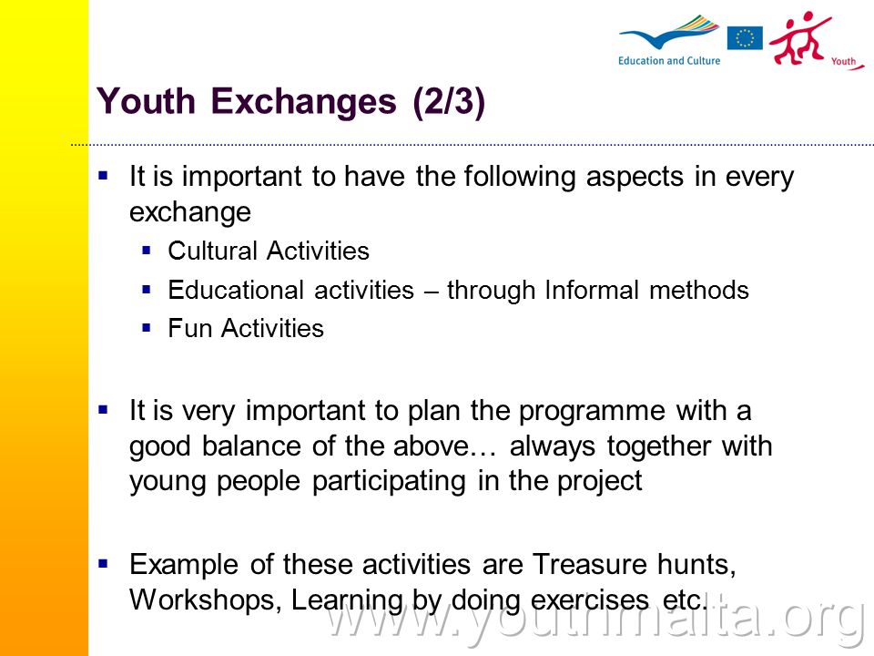 Youth Exchanges (2/3)  It is important to have the following aspects in every exchange  Cultural Activities  Educational activities – through Informal methods  Fun Activities  It is very important to plan the programme with a good balance of the above… always together with young people participating in the project  Example of these activities are Treasure hunts, Workshops, Learning by doing exercises etc.