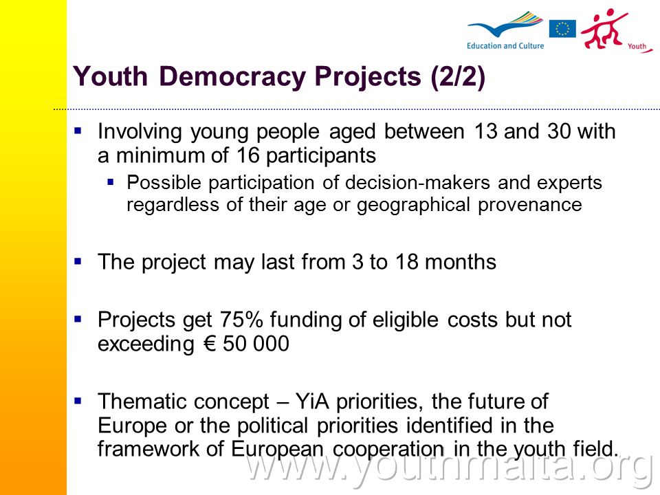 Youth Democracy Projects (2/2)  Involving young people aged between 13 and 30 with a minimum of 16 participants  Possible participation of decision-makers and experts regardless of their age or geographical provenance  The project may last from 3 to 18 months  Projects get 75% funding of eligible costs but not exceeding €  Thematic concept – YiA priorities, the future of Europe or the political priorities identified in the framework of European cooperation in the youth field.