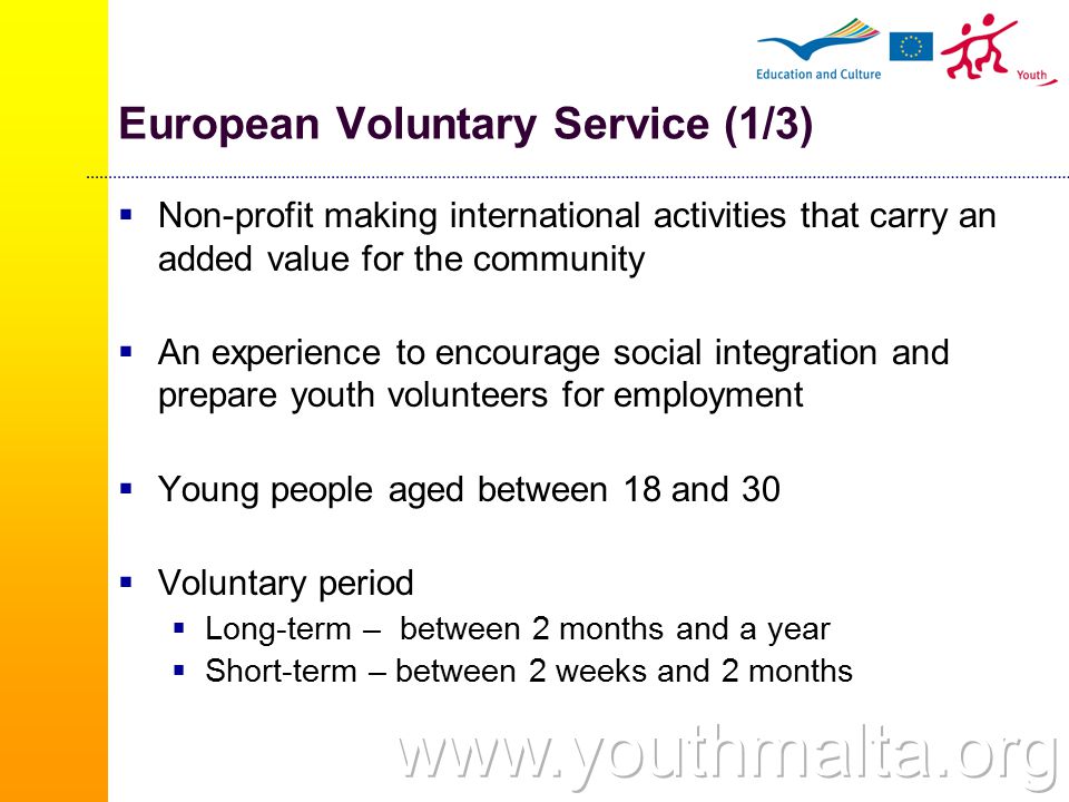 European Voluntary Service (1/3)  Non-profit making international activities that carry an added value for the community  An experience to encourage social integration and prepare youth volunteers for employment  Young people aged between 18 and 30  Voluntary period  Long-term – between 2 months and a year  Short-term – between 2 weeks and 2 months