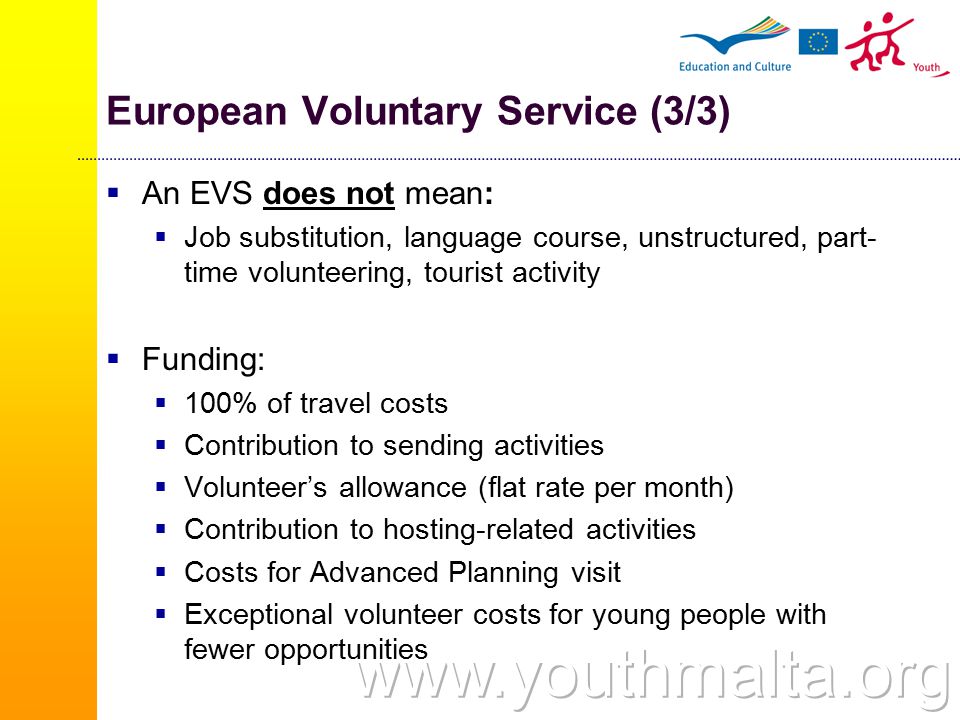 European Voluntary Service (3/3)  An EVS does not mean:  Job substitution, language course, unstructured, part- time volunteering, tourist activity  Funding:  100% of travel costs  Contribution to sending activities  Volunteer’s allowance (flat rate per month)  Contribution to hosting-related activities  Costs for Advanced Planning visit  Exceptional volunteer costs for young people with fewer opportunities
