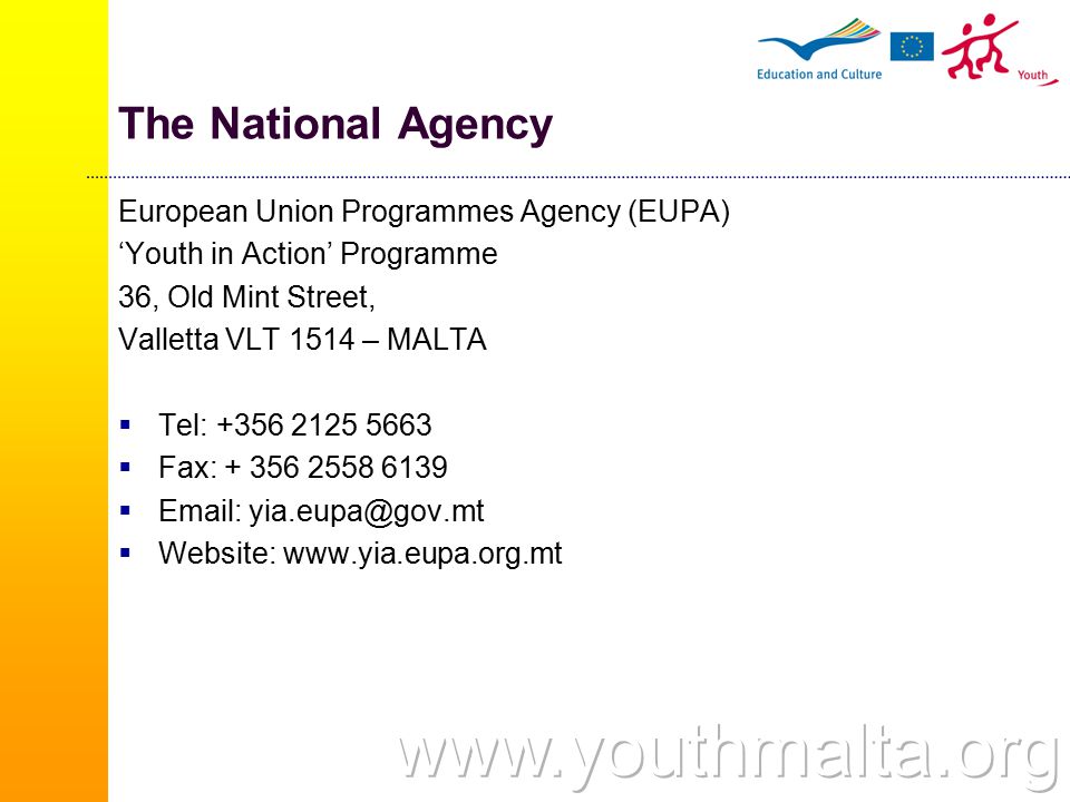 The National Agency European Union Programmes Agency (EUPA) ‘Youth in Action’ Programme 36, Old Mint Street, Valletta VLT 1514 – MALTA  Tel:  Fax:     Website: