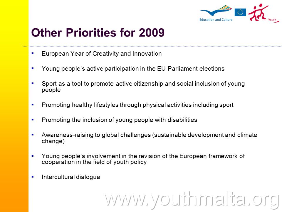 Other Priorities for 2009  European Year of Creativity and Innovation  Young people’s active participation in the EU Parliament elections  Sport as a tool to promote active citizenship and social inclusion of young people  Promoting healthy lifestyles through physical activities including sport  Promoting the inclusion of young people with disabilities  Awareness-raising to global challenges (sustainable development and climate change)  Young people’s involvement in the revision of the European framework of cooperation in the field of youth policy  Intercultural dialogue