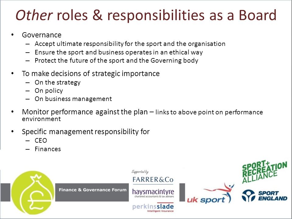 Other roles & responsibilities as a Board Governance – Accept ultimate responsibility for the sport and the organisation – Ensure the sport and business operates in an ethical way – Protect the future of the sport and the Governing body To make decisions of strategic importance – On the strategy – On policy – On business management Monitor performance against the plan – links to above point on performance environment Specific management responsibility for – CEO – Finances
