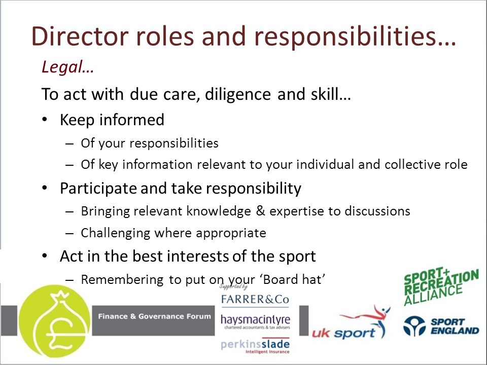 Director roles and responsibilities… Legal… To act with due care, diligence and skill… Keep informed – Of your responsibilities – Of key information relevant to your individual and collective role Participate and take responsibility – Bringing relevant knowledge & expertise to discussions – Challenging where appropriate Act in the best interests of the sport – Remembering to put on your ‘Board hat’