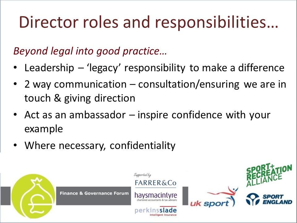 Director roles and responsibilities… Beyond legal into good practice… Leadership – ‘legacy’ responsibility to make a difference 2 way communication – consultation/ensuring we are in touch & giving direction Act as an ambassador – inspire confidence with your example Where necessary, confidentiality