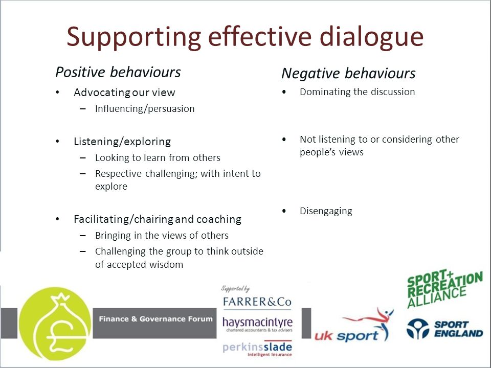 Supporting effective dialogue Positive behaviours Advocating our view – Influencing/persuasion Listening/exploring – Looking to learn from others – Respective challenging; with intent to explore Facilitating/chairing and coaching – Bringing in the views of others – Challenging the group to think outside of accepted wisdom Negative behaviours Dominating the discussion Not listening to or considering other people’s views Disengaging