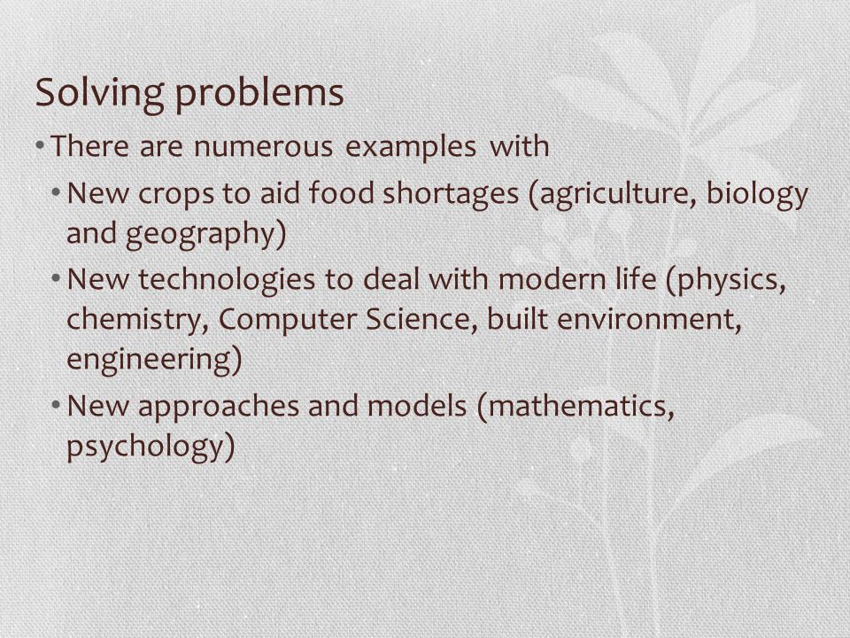 Solving problems There are numerous examples with New crops to aid food shortages (agriculture, biology and geography) New technologies to deal with modern life (physics, chemistry, Computer Science, built environment, engineering) New approaches and models (mathematics, psychology)