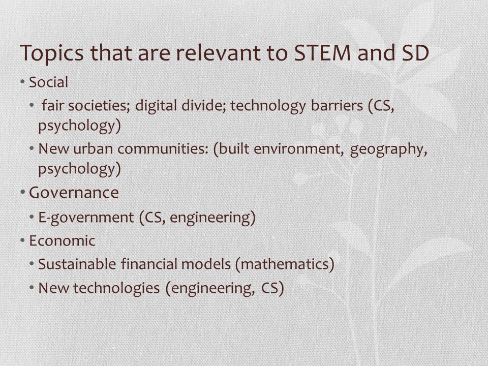 Topics that are relevant to STEM and SD Social fair societies; digital divide; technology barriers (CS, psychology) New urban communities: (built environment, geography, psychology) Governance E-government (CS, engineering) Economic Sustainable financial models (mathematics) New technologies (engineering, CS)