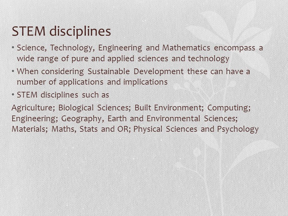 STEM disciplines Science, Technology, Engineering and Mathematics encompass a wide range of pure and applied sciences and technology When considering Sustainable Development these can have a number of applications and implications STEM disciplines such as Agriculture; Biological Sciences; Built Environment; Computing; Engineering; Geography, Earth and Environmental Sciences; Materials; Maths, Stats and OR; Physical Sciences and Psychology