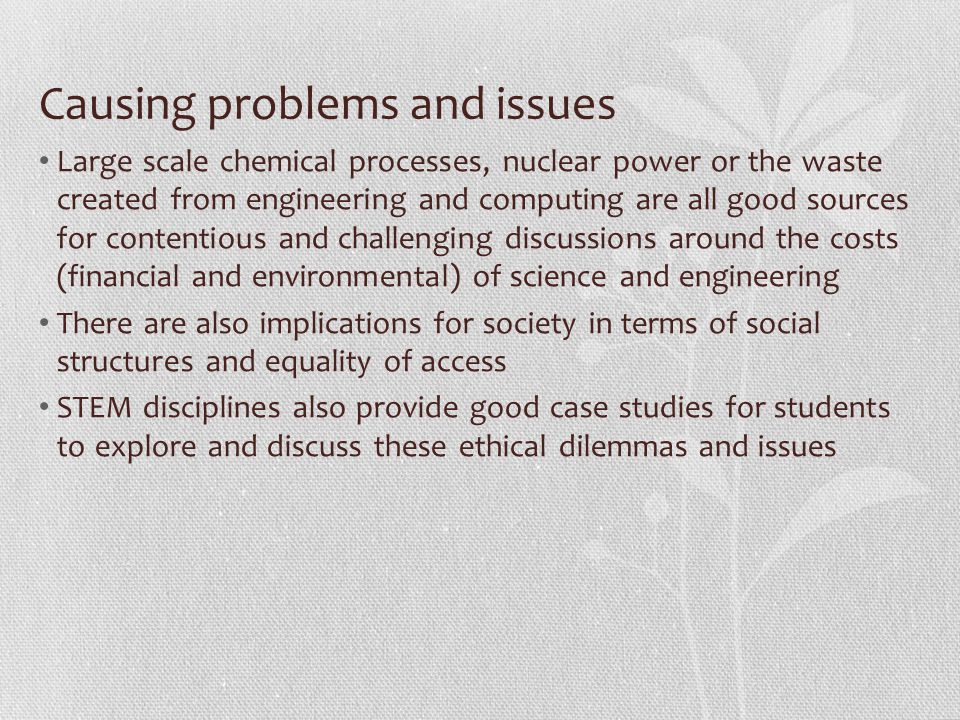 Causing problems and issues Large scale chemical processes, nuclear power or the waste created from engineering and computing are all good sources for contentious and challenging discussions around the costs (financial and environmental) of science and engineering There are also implications for society in terms of social structures and equality of access STEM disciplines also provide good case studies for students to explore and discuss these ethical dilemmas and issues