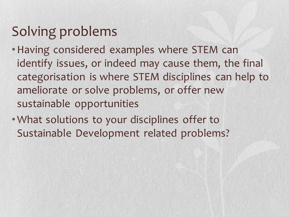 Solving problems Having considered examples where STEM can identify issues, or indeed may cause them, the final categorisation is where STEM disciplines can help to ameliorate or solve problems, or offer new sustainable opportunities What solutions to your disciplines offer to Sustainable Development related problems
