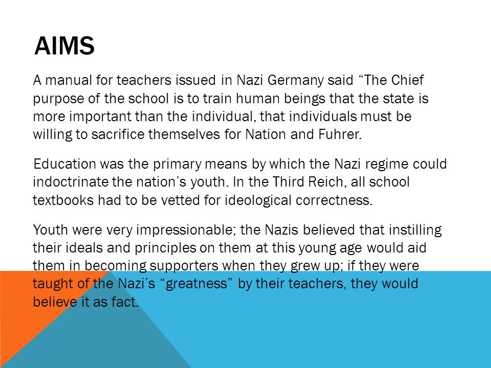 AIMS A manual for teachers issued in Nazi Germany said The Chief purpose of the school is to train human beings that the state is more important than the individual, that individuals must be willing to sacrifice themselves for Nation and Fuhrer.