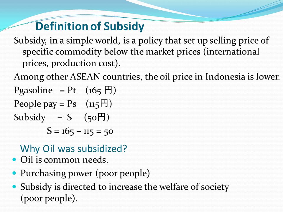 Definition of Subsidy Subsidy, in a simple world, is a policy that set up selling price of specific commodity below the market prices (international prices, production cost).