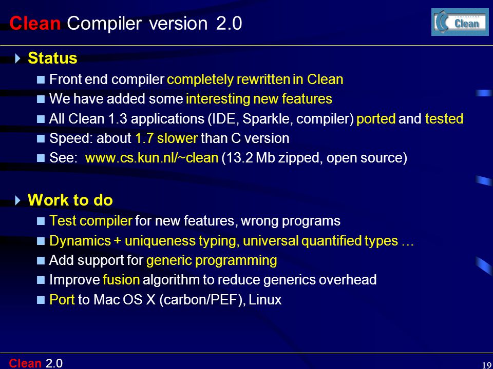 Clean Clean Compiler version 2.0  Status  Front end compiler completely rewritten in Clean  We have added some interesting new features  All Clean 1.3 applications (IDE, Sparkle, compiler) ported and tested  Speed: about 1.7 slower than C version  See:   (13.2 Mb zipped, open source)  Work to do  Test compiler for new features, wrong programs  Dynamics + uniqueness typing, universal quantified types …  Add support for generic programming  Improve fusion algorithm to reduce generics overhead  Port to Mac OS X (carbon/PEF), Linux