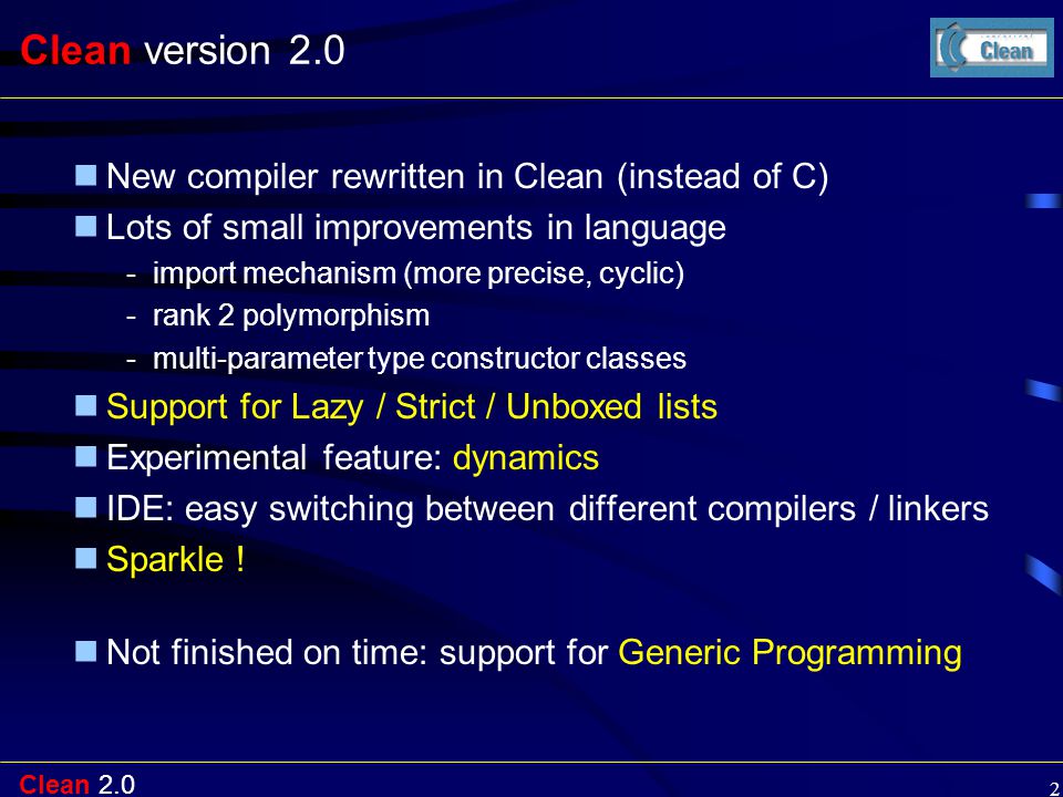 Clean Clean version 2.0 New compiler rewritten in Clean (instead of C) Lots of small improvements in language -import mechanism (more precise, cyclic) -rank 2 polymorphism -multi-parameter type constructor classes Support for Lazy / Strict / Unboxed lists Experimental feature: dynamics IDE: easy switching between different compilers / linkers Sparkle .