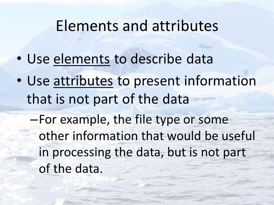 Elements and attributes Use elements to describe data Use attributes to present information that is not part of the data – For example, the file type or some other information that would be useful in processing the data, but is not part of the data.