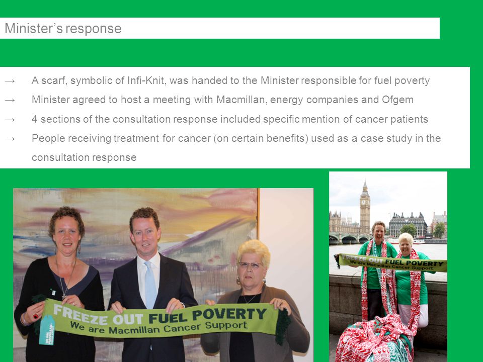→A scarf, symbolic of Infi-Knit, was handed to the Minister responsible for fuel poverty →Minister agreed to host a meeting with Macmillan, energy companies and Ofgem →4 sections of the consultation response included specific mention of cancer patients →People receiving treatment for cancer (on certain benefits) used as a case study in the consultation response Minister’s response