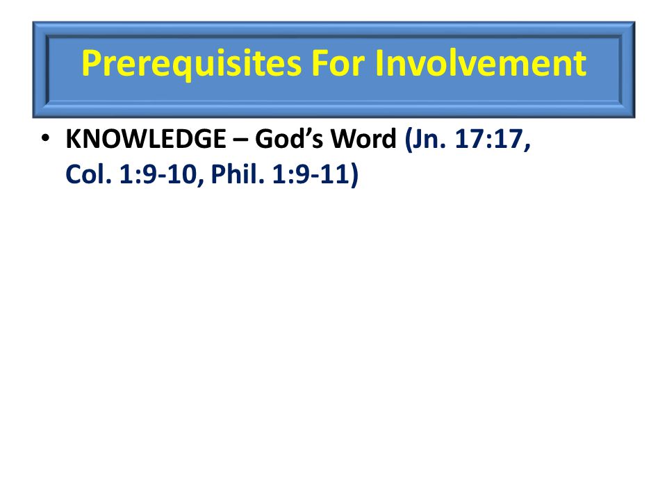 Prerequisites For Involvement KNOWLEDGE – God’s Word (Jn. 17:17, Col. 1:9-10, Phil. 1:9-11)