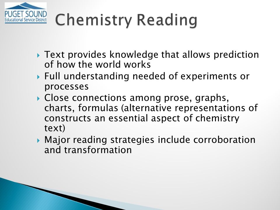  Text provides knowledge that allows prediction of how the world works  Full understanding needed of experiments or processes  Close connections among prose, graphs, charts, formulas (alternative representations of constructs an essential aspect of chemistry text)  Major reading strategies include corroboration and transformation