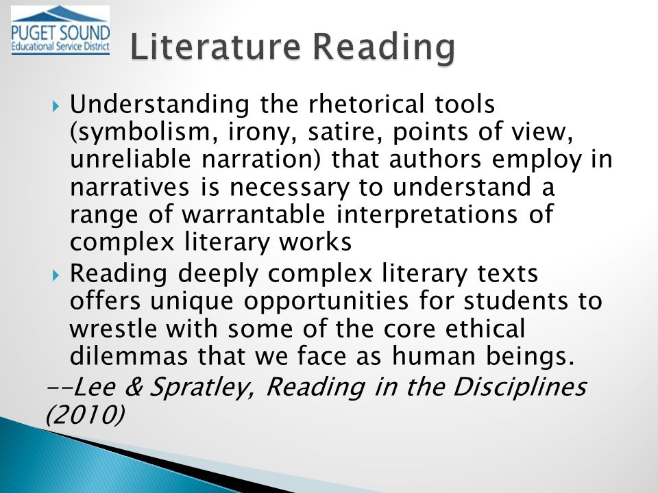  Understanding the rhetorical tools (symbolism, irony, satire, points of view, unreliable narration) that authors employ in narratives is necessary to understand a range of warrantable interpretations of complex literary works  Reading deeply complex literary texts offers unique opportunities for students to wrestle with some of the core ethical dilemmas that we face as human beings.