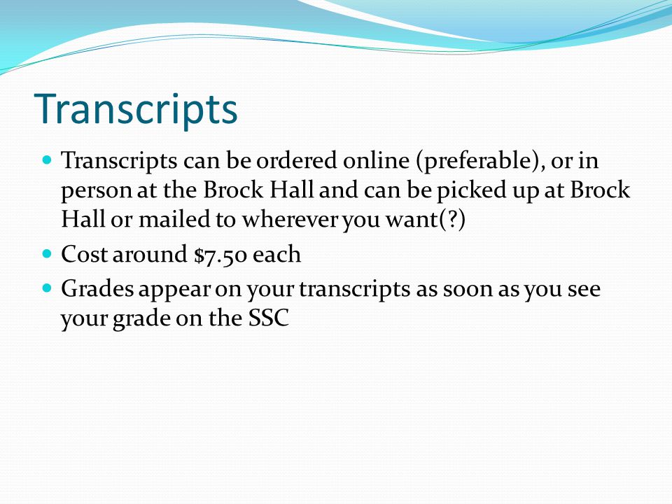 Transcripts Transcripts can be ordered online (preferable), or in person at the Brock Hall and can be picked up at Brock Hall or mailed to wherever you want( ) Cost around $7.50 each Grades appear on your transcripts as soon as you see your grade on the SSC