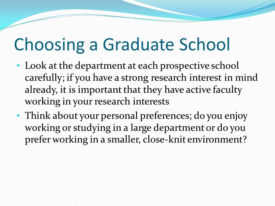 Choosing a Graduate School Look at the department at each prospective school carefully; if you have a strong research interest in mind already, it is important that they have active faculty working in your research interests Think about your personal preferences; do you enjoy working or studying in a large department or do you prefer working in a smaller, close-knit environment