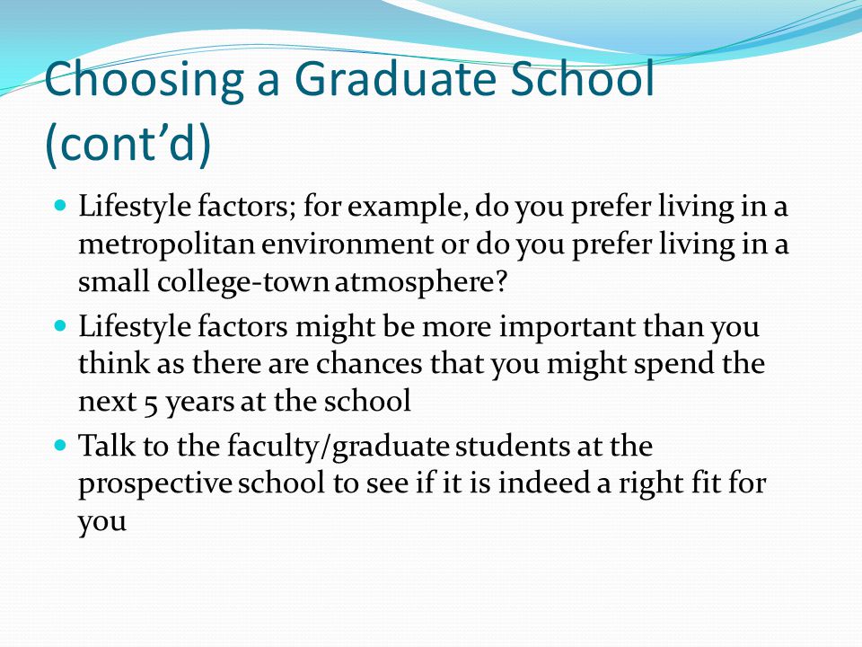 Choosing a Graduate School (cont’d) Lifestyle factors; for example, do you prefer living in a metropolitan environment or do you prefer living in a small college-town atmosphere.