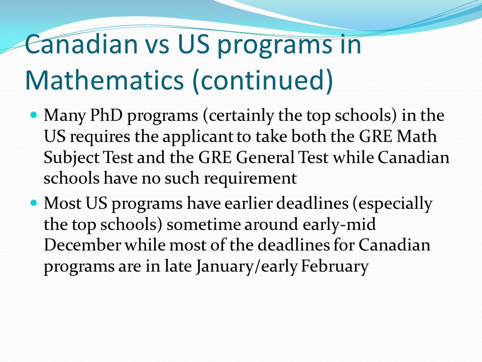Canadian vs US programs in Mathematics (continued) Many PhD programs (certainly the top schools) in the US requires the applicant to take both the GRE Math Subject Test and the GRE General Test while Canadian schools have no such requirement Most US programs have earlier deadlines (especially the top schools) sometime around early-mid December while most of the deadlines for Canadian programs are in late January/early February