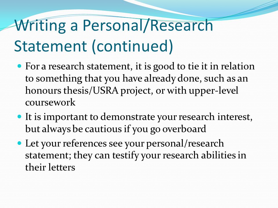 Writing a Personal/Research Statement (continued) For a research statement, it is good to tie it in relation to something that you have already done, such as an honours thesis/USRA project, or with upper-level coursework It is important to demonstrate your research interest, but always be cautious if you go overboard Let your references see your personal/research statement; they can testify your research abilities in their letters