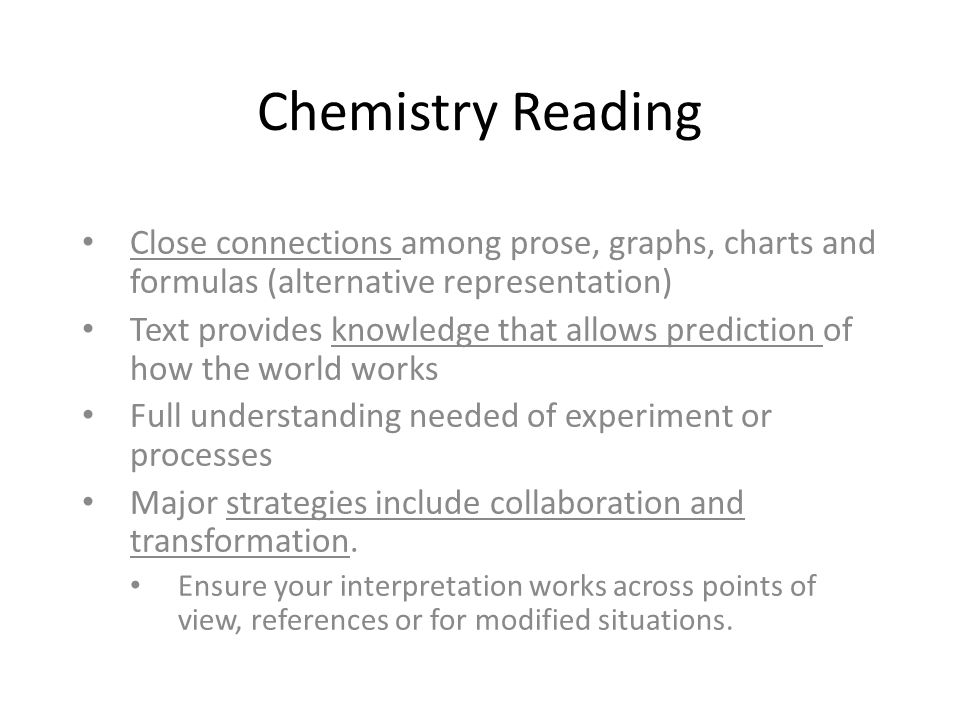 Chemistry Reading Close connections among prose, graphs, charts and formulas (alternative representation) Text provides knowledge that allows prediction of how the world works Full understanding needed of experiment or processes Major strategies include collaboration and transformation.