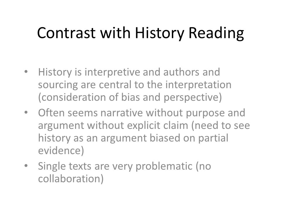 Contrast with History Reading History is interpretive and authors and sourcing are central to the interpretation (consideration of bias and perspective) Often seems narrative without purpose and argument without explicit claim (need to see history as an argument biased on partial evidence) Single texts are very problematic (no collaboration)