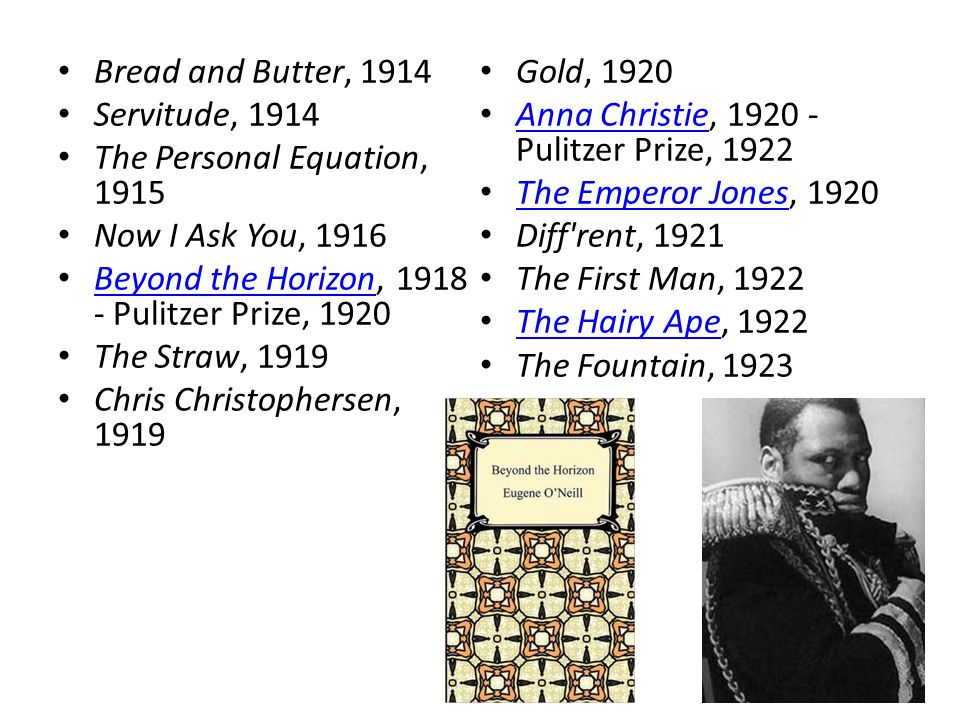 Bread and Butter, 1914 Servitude, 1914 The Personal Equation, 1915 Now I Ask You, 1916 Beyond the Horizon, Pulitzer Prize, 1920 Beyond the Horizon The Straw, 1919 Chris Christophersen, 1919 Gold, 1920 Anna Christie, Pulitzer Prize, 1922 Anna Christie The Emperor Jones, 1920 The Emperor Jones Diff rent, 1921 The First Man, 1922 The Hairy Ape, 1922 The Hairy Ape The Fountain, 1923