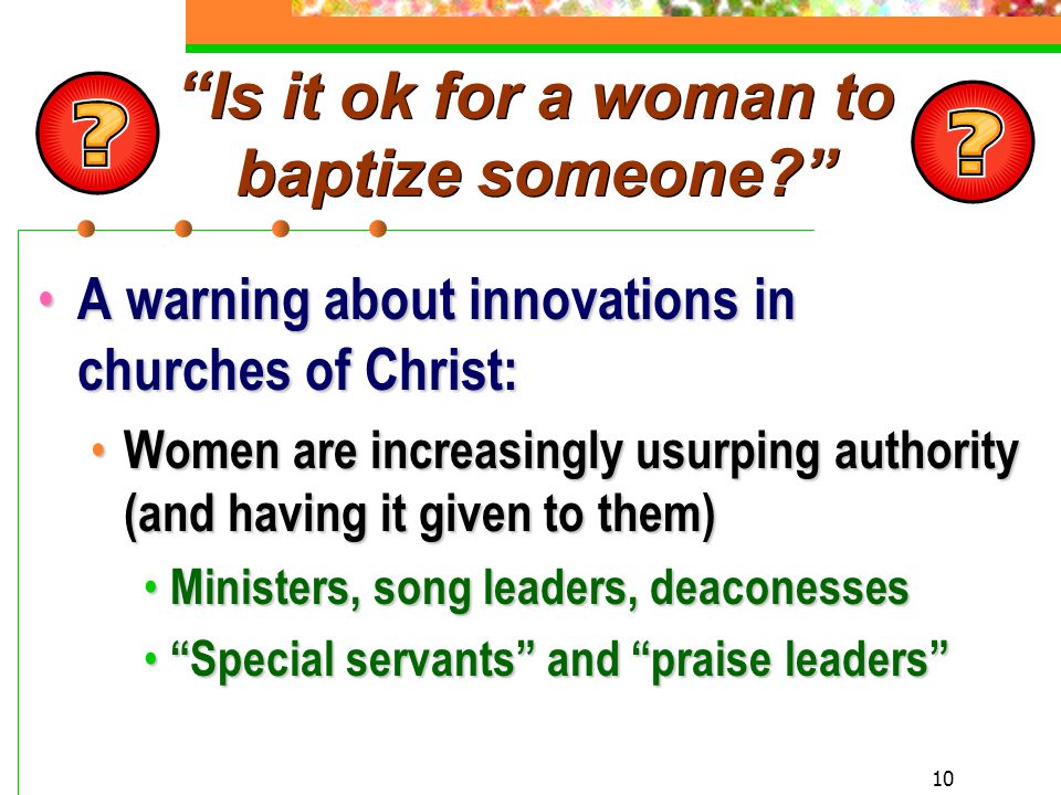10 Is it ok for a woman to baptize someone A warning about innovations in churches of Christ: A warning about innovations in churches of Christ: Women are increasingly usurping authority (and having it given to them) Women are increasingly usurping authority (and having it given to them) Ministers, song leaders, deaconesses Ministers, song leaders, deaconesses Special servants and praise leaders Special servants and praise leaders