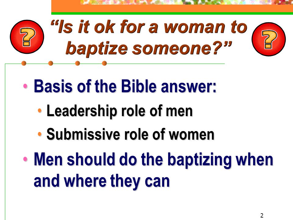 2 Is it ok for a woman to baptize someone Basis of the Bible answer: Basis of the Bible answer: Leadership role of men Leadership role of men Submissive role of women Submissive role of women Men should do the baptizing when and where they can Men should do the baptizing when and where they can