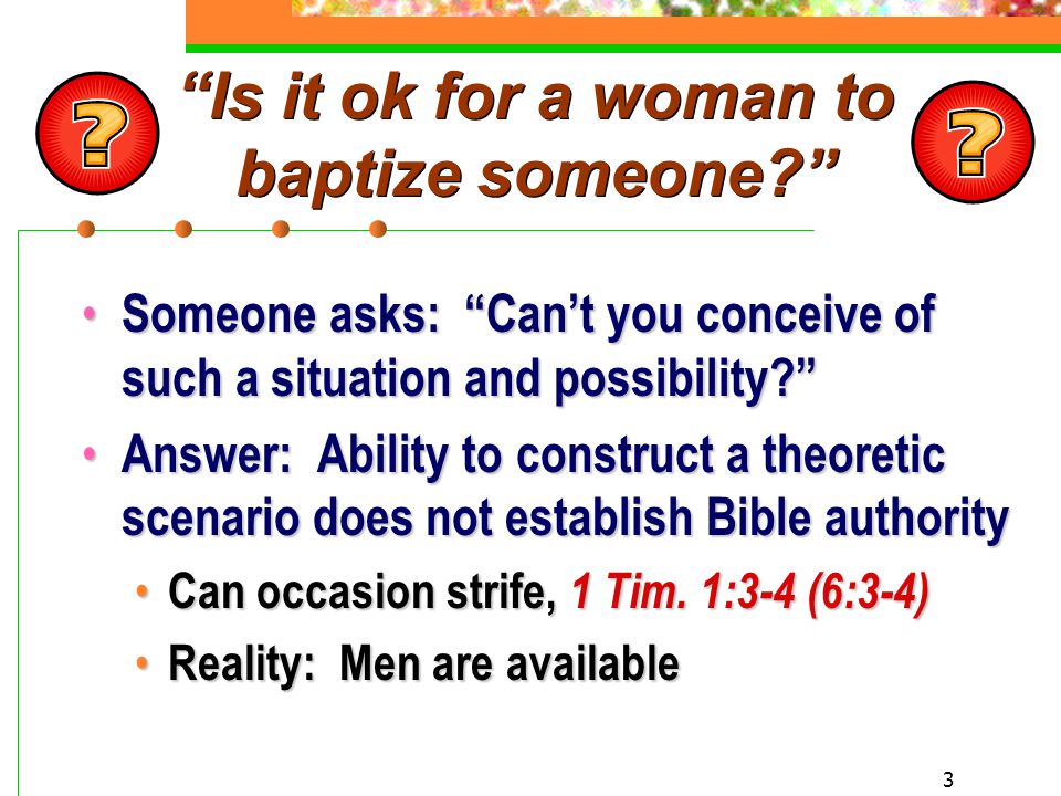 3 Is it ok for a woman to baptize someone Someone asks: Can’t you conceive of such a situation and possibility Someone asks: Can’t you conceive of such a situation and possibility Answer: Ability to construct a theoretic scenario does not establish Bible authority Answer: Ability to construct a theoretic scenario does not establish Bible authority Can occasion strife, 1 Tim.