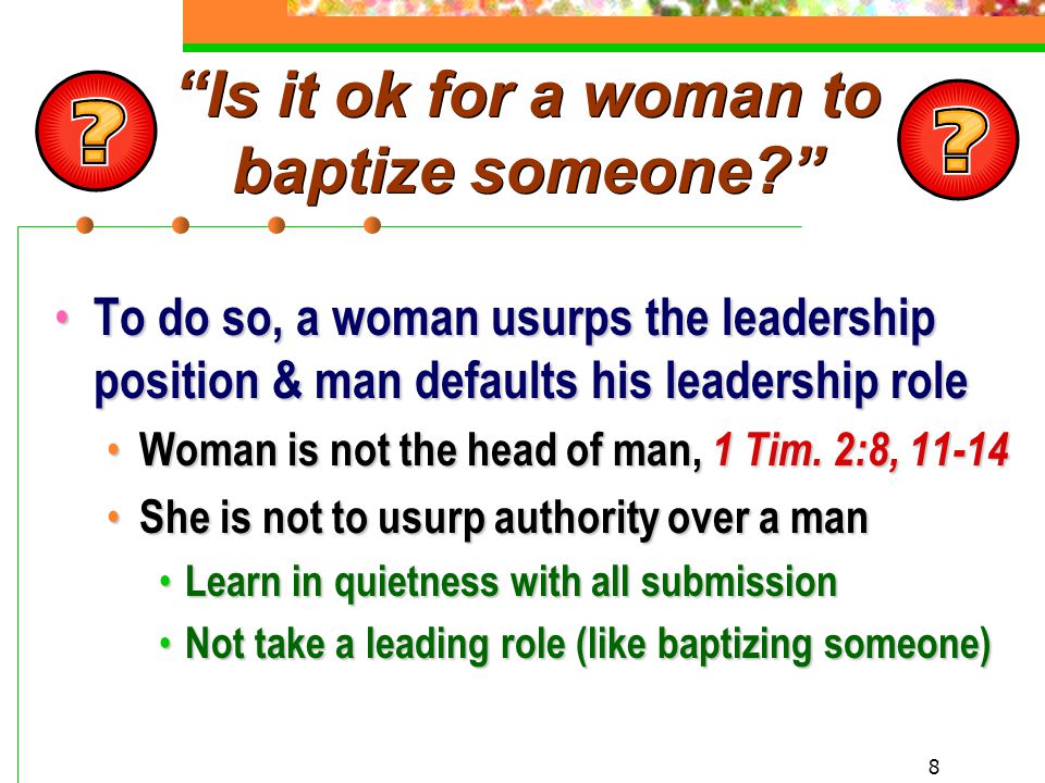 8 Is it ok for a woman to baptize someone To do so, a woman usurps the leadership position & man defaults his leadership role To do so, a woman usurps the leadership position & man defaults his leadership role Woman is not the head of man, 1 Tim.