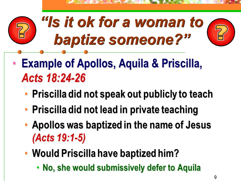 9 Is it ok for a woman to baptize someone Example of Apollos, Aquila & Priscilla, Acts 18:24-26 Example of Apollos, Aquila & Priscilla, Acts 18:24-26 Priscilla did not speak out publicly to teach Priscilla did not speak out publicly to teach Priscilla did not lead in private teaching Priscilla did not lead in private teaching Apollos was baptized in the name of Jesus (Acts 19:1-5) Apollos was baptized in the name of Jesus (Acts 19:1-5) Would Priscilla have baptized him.