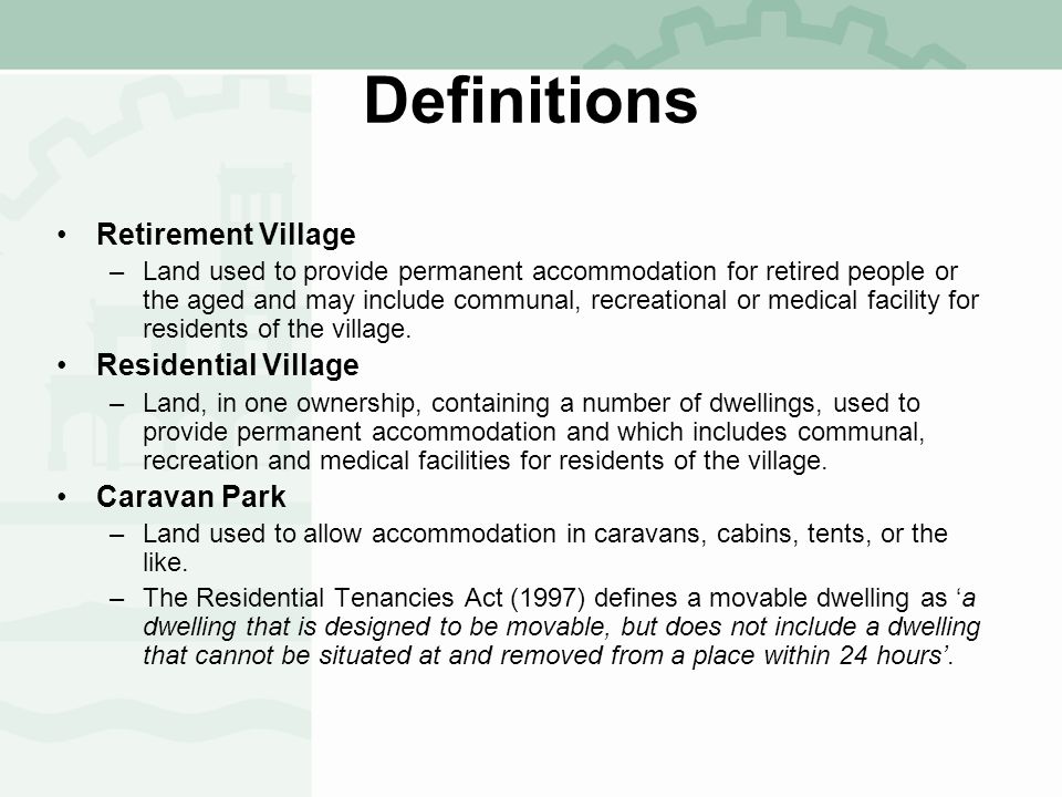 Definitions Retirement Village –Land used to provide permanent accommodation for retired people or the aged and may include communal, recreational or medical facility for residents of the village.
