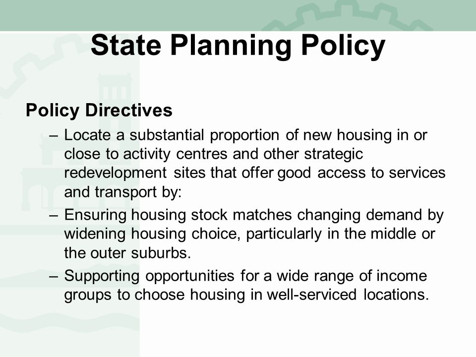 State Planning Policy Policy Directives –Locate a substantial proportion of new housing in or close to activity centres and other strategic redevelopment sites that offer good access to services and transport by: –Ensuring housing stock matches changing demand by widening housing choice, particularly in the middle or the outer suburbs.