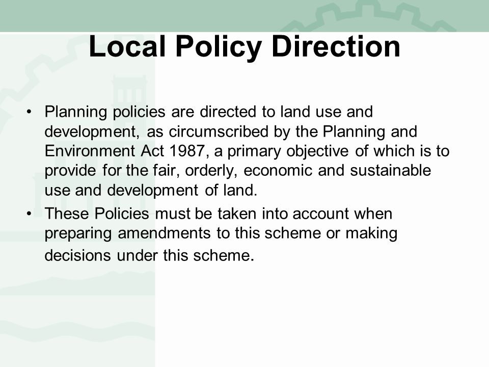 Local Policy Direction Planning policies are directed to land use and development, as circumscribed by the Planning and Environment Act 1987, a primary objective of which is to provide for the fair, orderly, economic and sustainable use and development of land.
