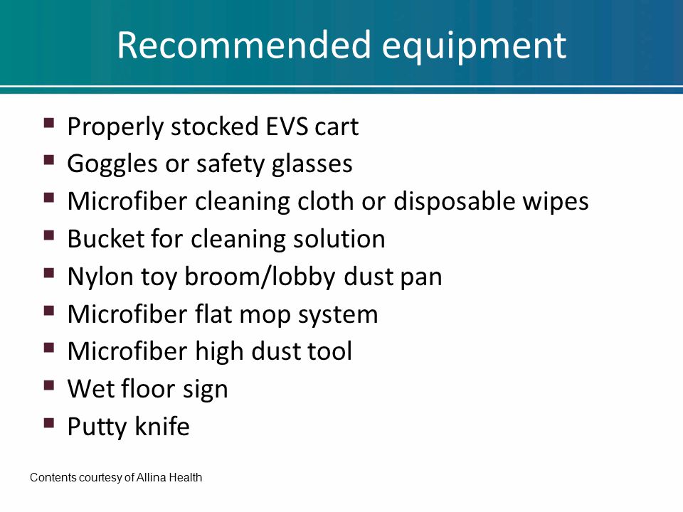 Recommended equipment  Properly stocked EVS cart  Goggles or safety glasses  Microfiber cleaning cloth or disposable wipes  Bucket for cleaning solution  Nylon toy broom/lobby dust pan  Microfiber flat mop system  Microfiber high dust tool  Wet floor sign  Putty knife Contents courtesy of Allina Health