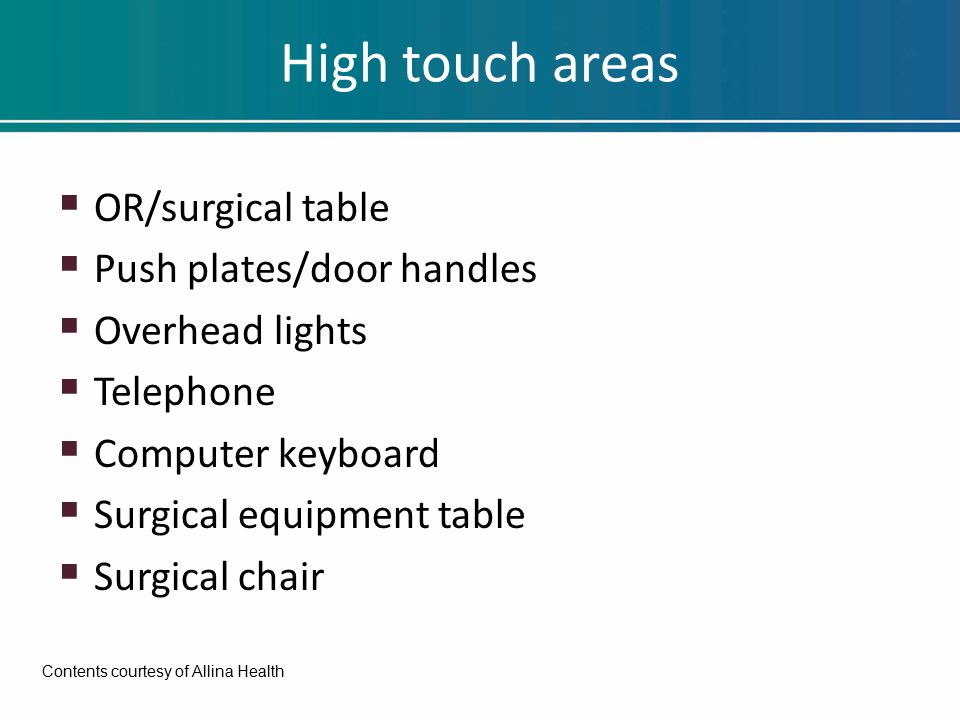 High touch areas  OR/surgical table  Push plates/door handles  Overhead lights  Telephone  Computer keyboard  Surgical equipment table  Surgical chair Contents courtesy of Allina Health