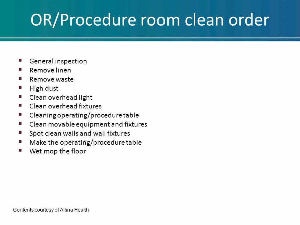 OR/Procedure room clean order  General inspection  Remove linen  Remove waste  High dust  Clean overhead light  Clean overhead fixtures  Cleaning operating/procedure table  Clean movable equipment and fixtures  Spot clean walls and wall fixtures  Make the operating/procedure table  Wet mop the floor Contents courtesy of Allina Health